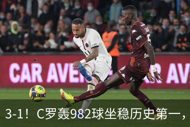 3-1！C罗轰982球坐稳历史第一，，赛后这一举动才是真格局